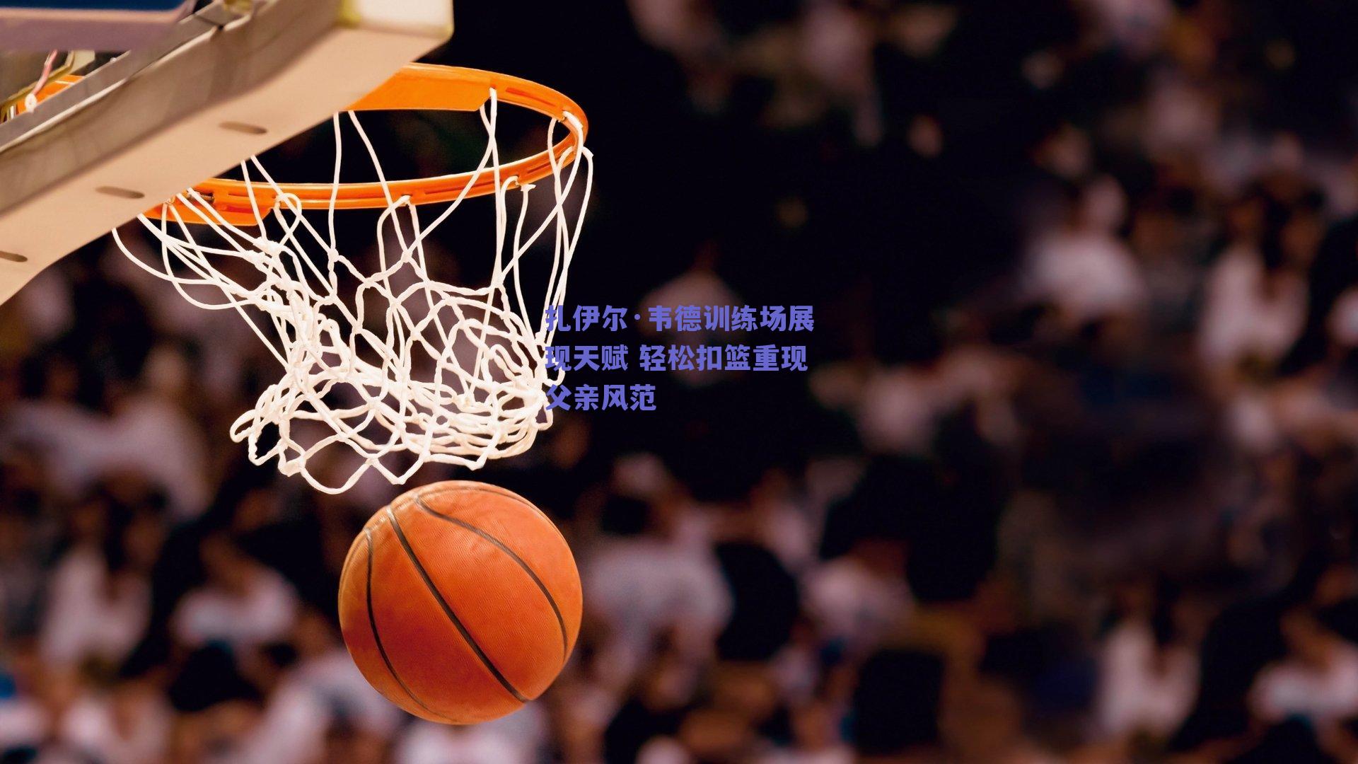 扎伊尔·韦德训练场展现天赋 轻松扣篮重现父亲风范