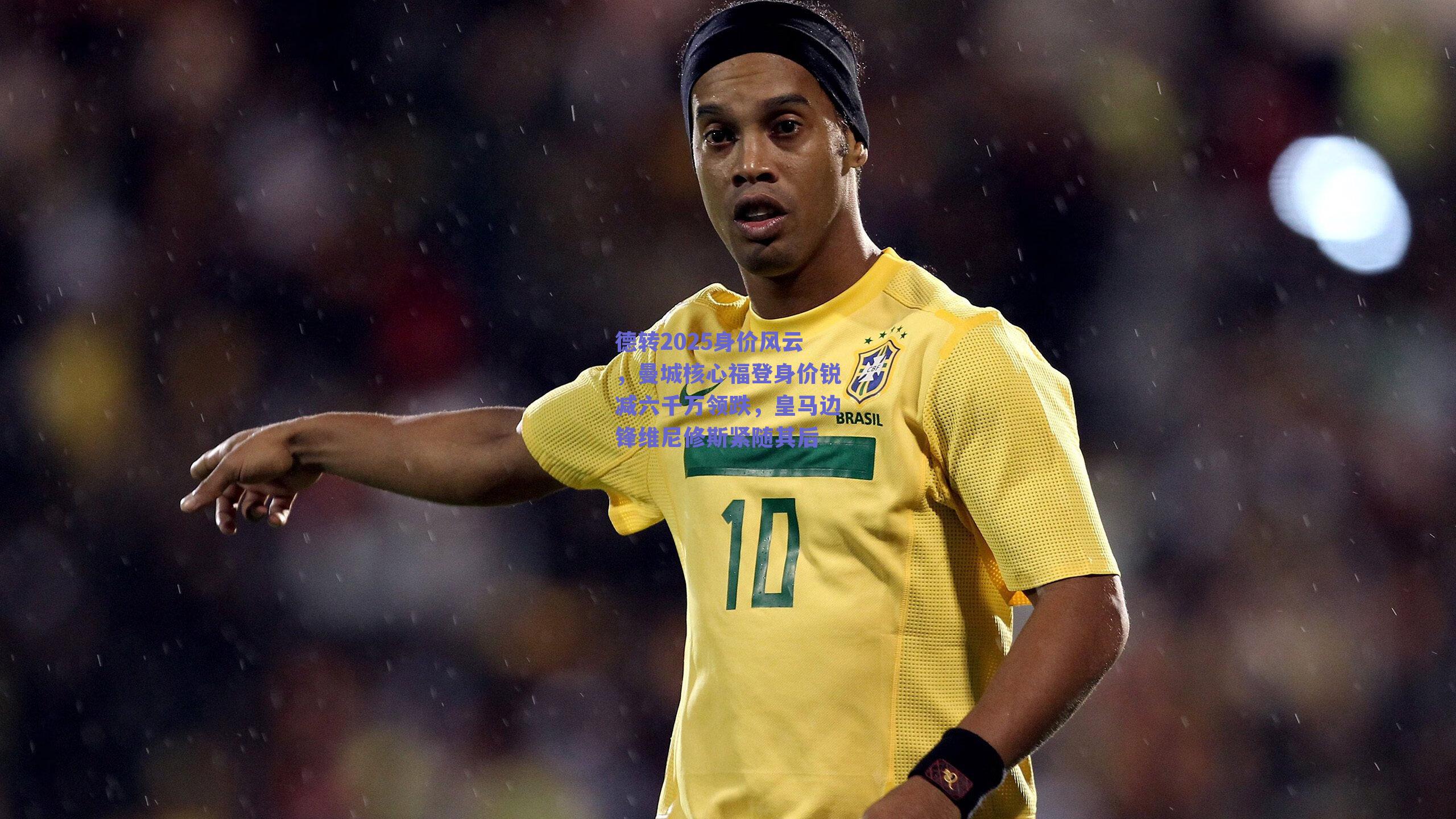德转2025身价风云，曼城核心福登身价锐减六千万领跌，皇马边锋维尼修斯紧随其后